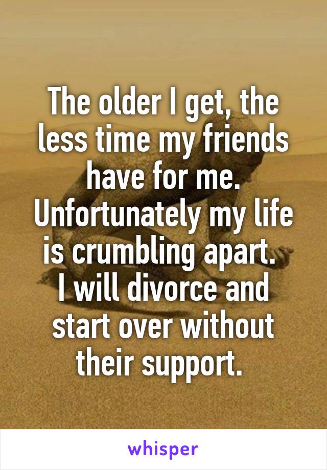 The older I get, the less time my friends have for me. Unfortunately my life is crumbling apart. 
I will divorce and start over without their support. 