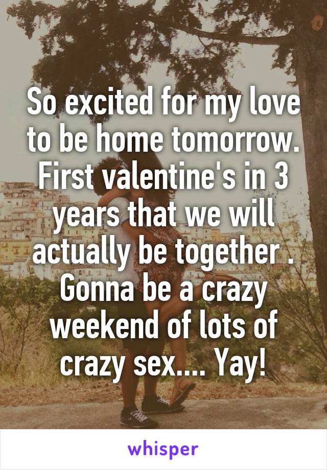 So excited for my love to be home tomorrow. First valentine's in 3 years that we will actually be together . Gonna be a crazy weekend of lots of crazy sex.... Yay!