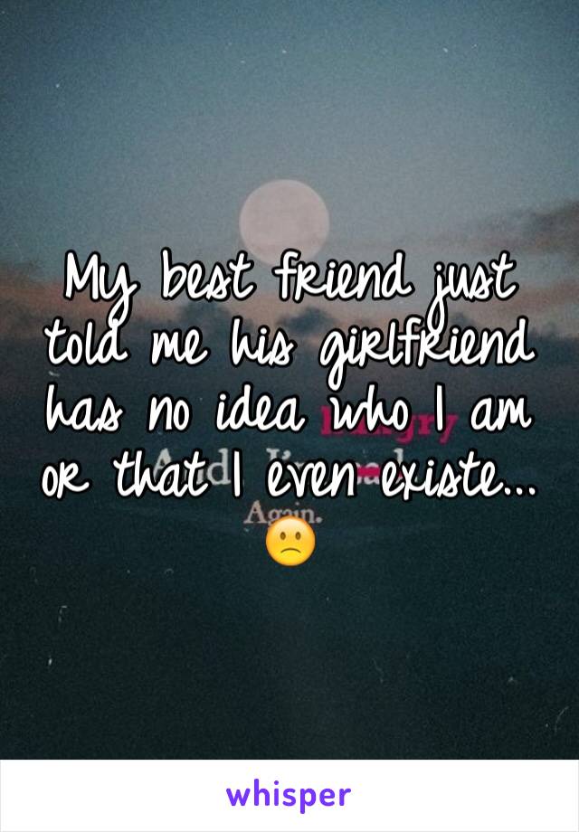 My best friend just told me his girlfriend has no idea who I am or that I even existe... 
🙁 