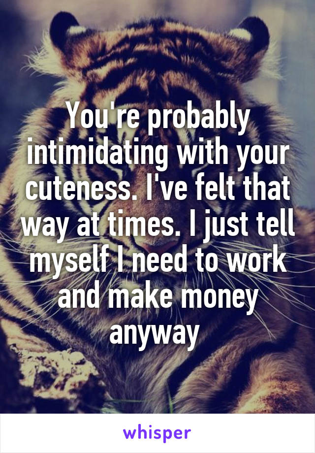 You're probably intimidating with your cuteness. I've felt that way at times. I just tell myself I need to work and make money anyway 