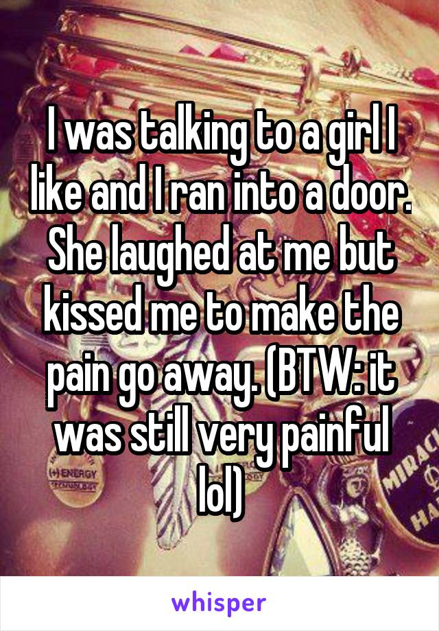 I was talking to a girl I like and I ran into a door. She laughed at me but kissed me to make the pain go away. (BTW: it was still very painful lol)