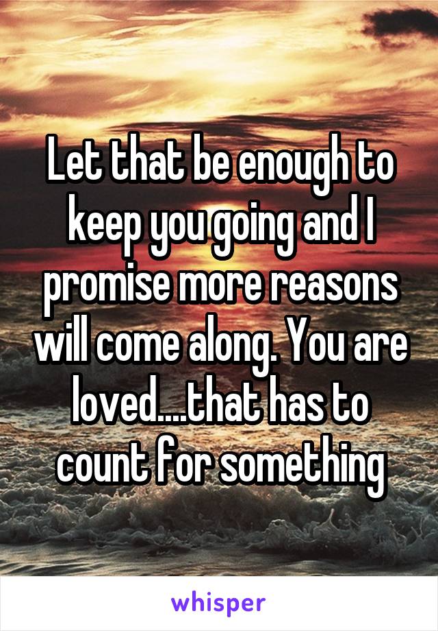 Let that be enough to keep you going and I promise more reasons will come along. You are loved....that has to count for something