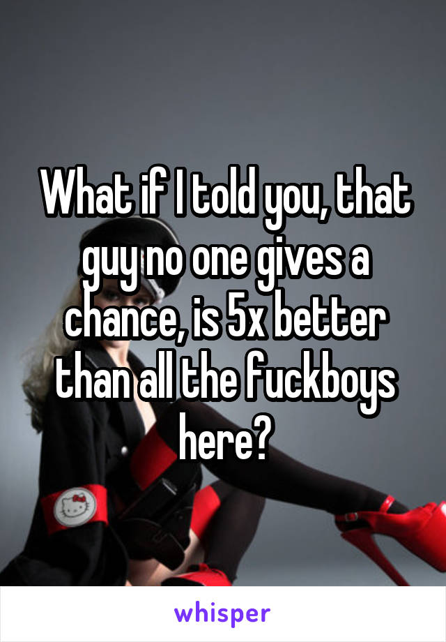 What if I told you, that guy no one gives a chance, is 5x better than all the fuckboys here?