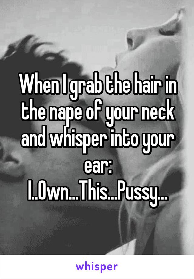 When I grab the hair in the nape of your neck and whisper into your ear:
I..Own...This...Pussy...
