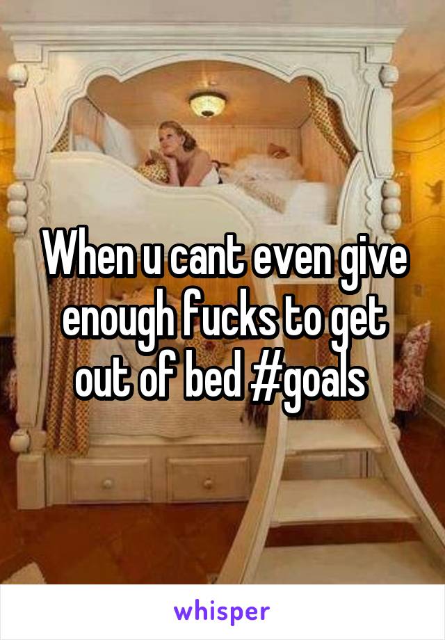When u cant even give enough fucks to get out of bed #goals 