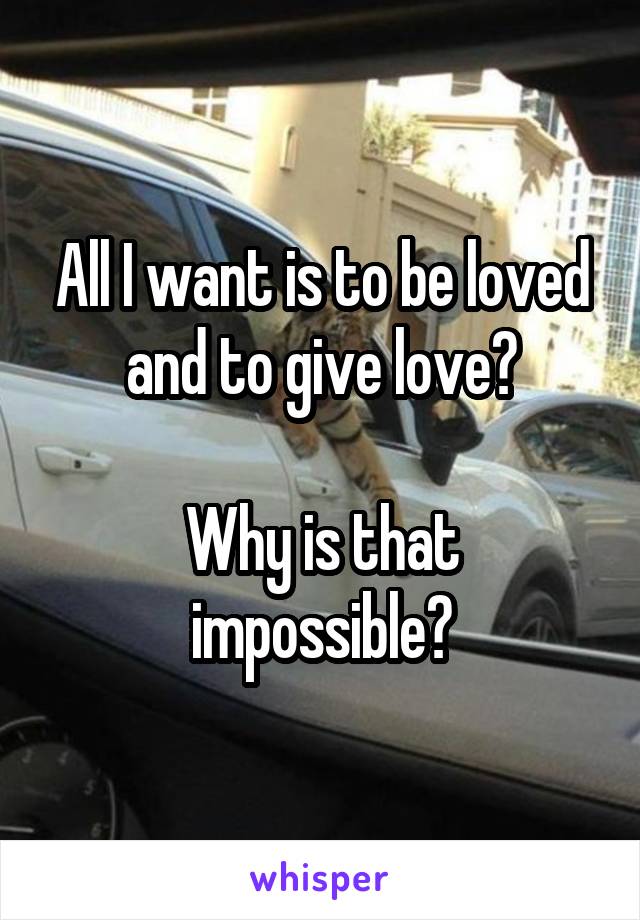 All I want is to be loved and to give love?

Why is that impossible?