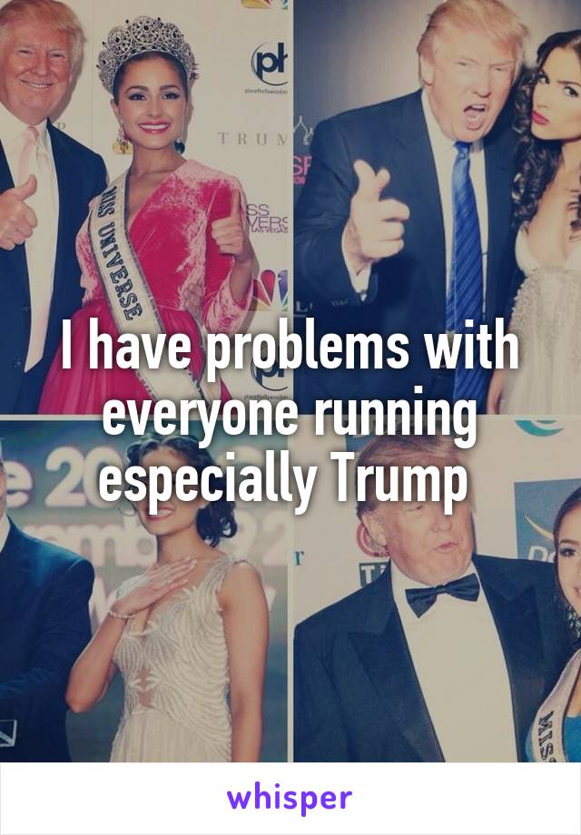 I have problems with everyone running especially Trump 