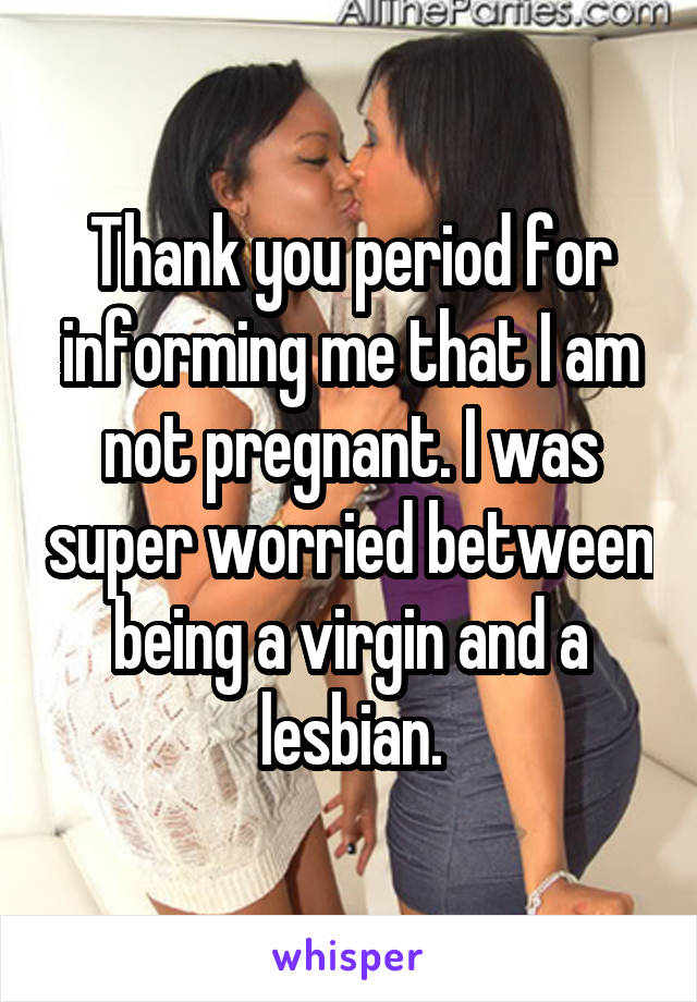 Thank you period for informing me that I am not pregnant. I was super worried between being a virgin and a lesbian.