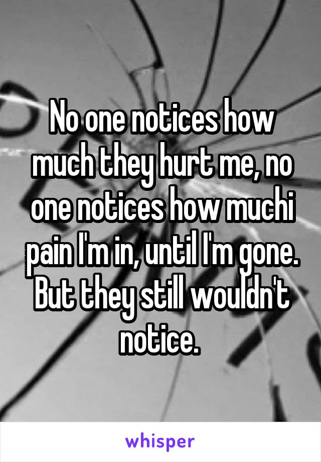No one notices how much they hurt me, no one notices how muchi pain I'm in, until I'm gone. But they still wouldn't notice. 