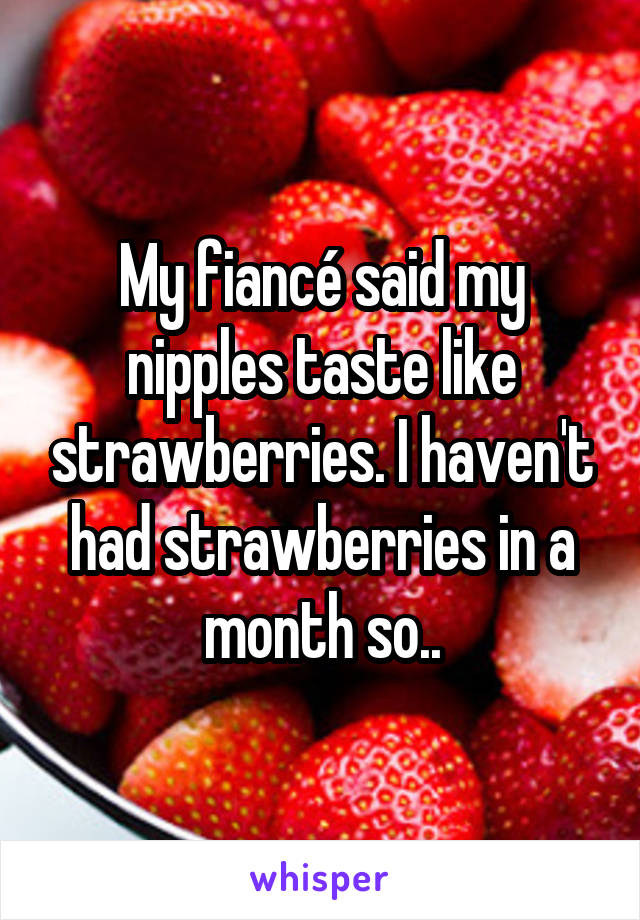 My fiancé said my nipples taste like strawberries. I haven't had strawberries in a month so..