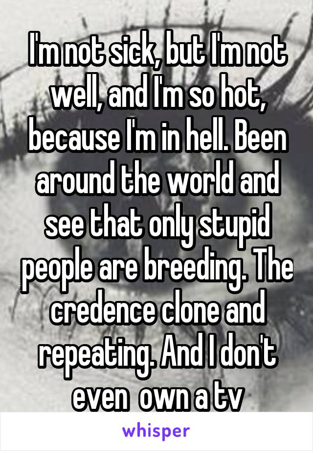I'm not sick, but I'm not well, and I'm so hot, because I'm in hell. Been around the world and see that only stupid people are breeding. The credence clone and repeating. And I don't even  own a tv