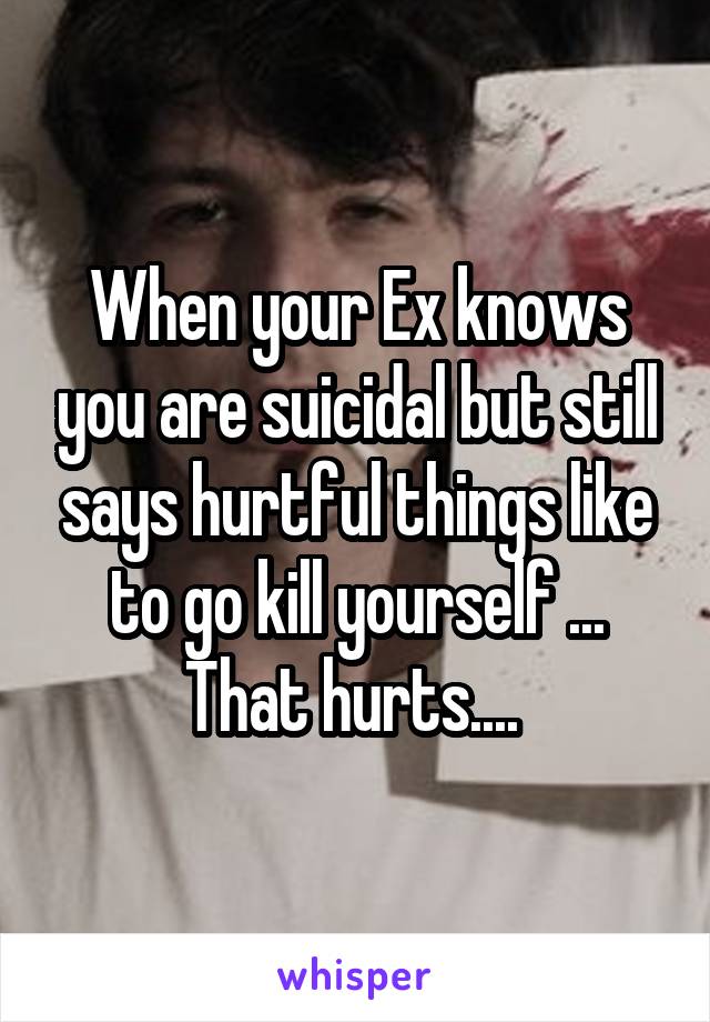 When your Ex knows you are suicidal but still says hurtful things like to go kill yourself ... That hurts.... 