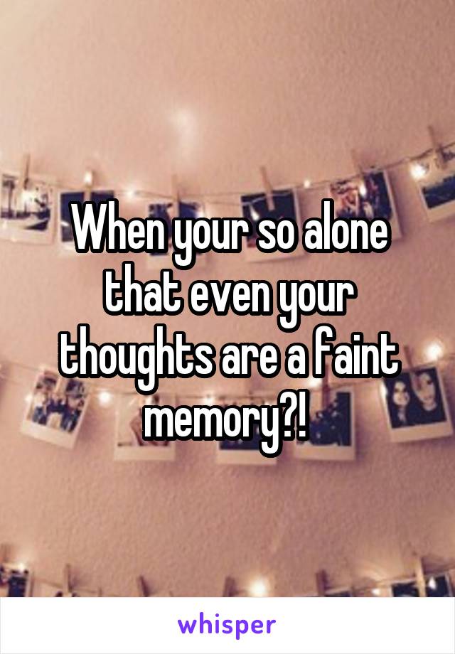 When your so alone that even your thoughts are a faint memory?! 