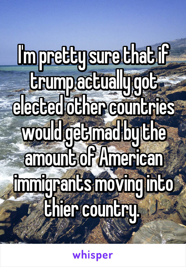 I'm pretty sure that if trump actually got elected other countries would get mad by the amount of American immigrants moving into thier country. 