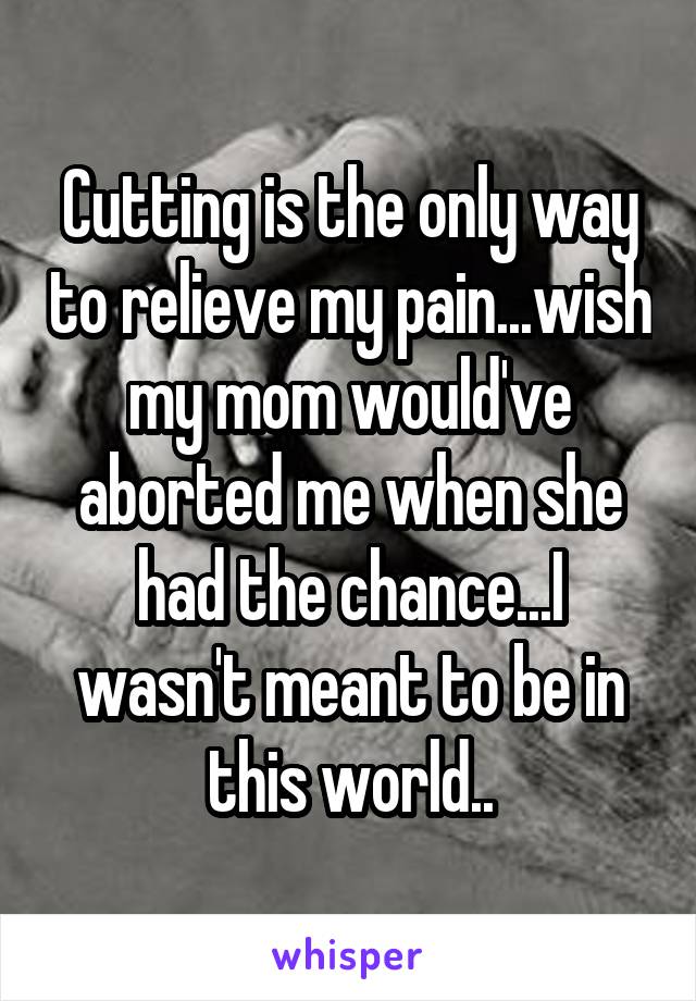 Cutting is the only way to relieve my pain...wish my mom would've aborted me when she had the chance...I wasn't meant to be in this world..