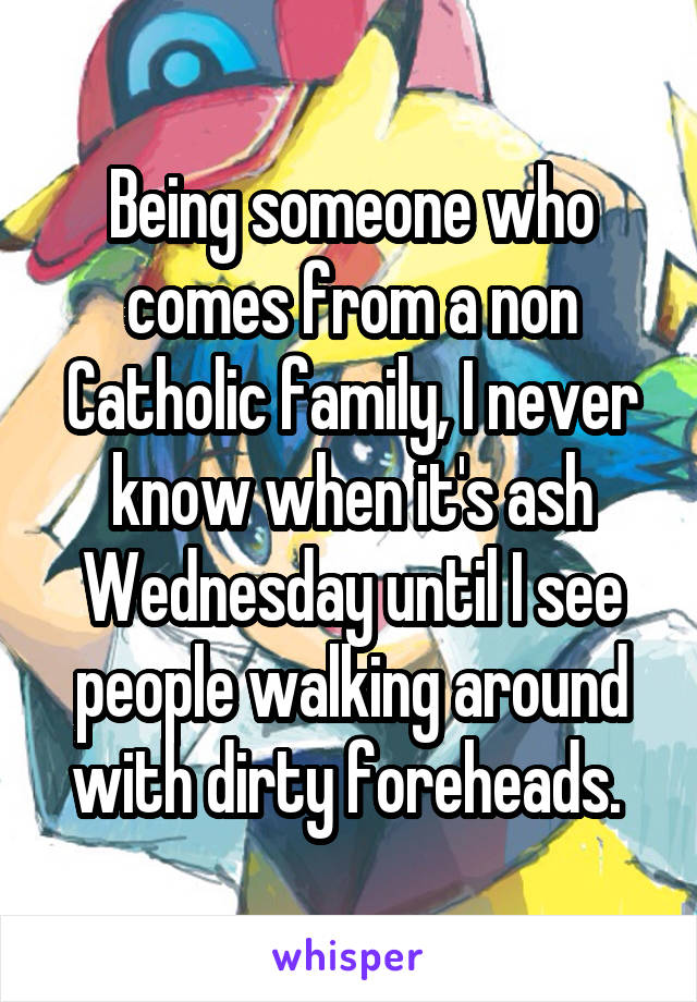 Being someone who comes from a non Catholic family, I never know when it's ash Wednesday until I see people walking around with dirty foreheads. 