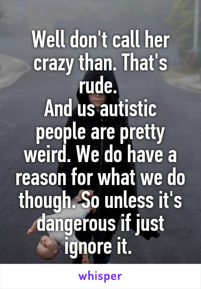 Well don't call her crazy than. That's rude. 
And us autistic people are pretty weird. We do have a reason for what we do though. So unless it's dangerous if just ignore it. 