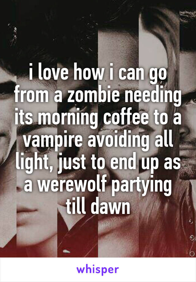 i love how i can go from a zombie needing its morning coffee to a vampire avoiding all light, just to end up as a werewolf partying till dawn