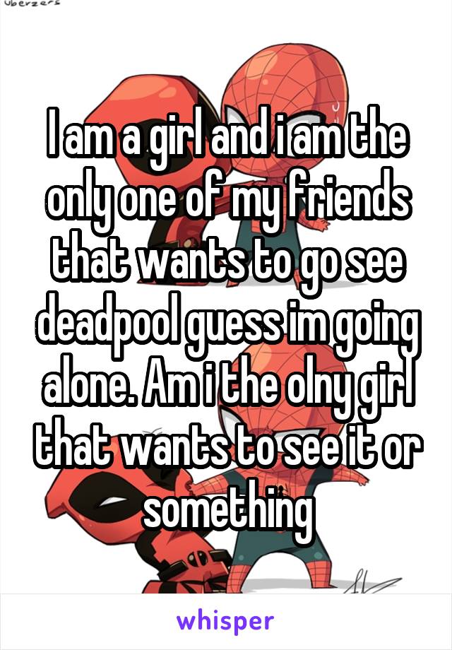 I am a girl and i am the only one of my friends that wants to go see deadpool guess im going alone. Am i the olny girl that wants to see it or something