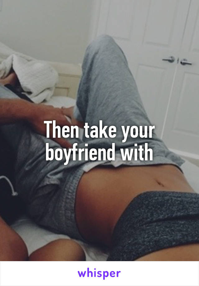 Then take your boyfriend with