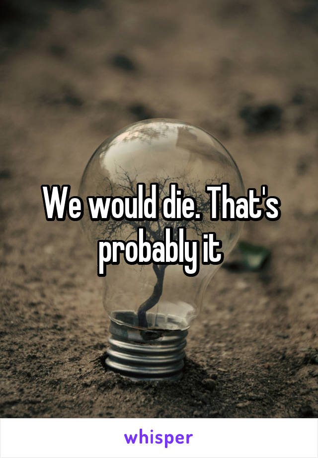 We would die. That's probably it