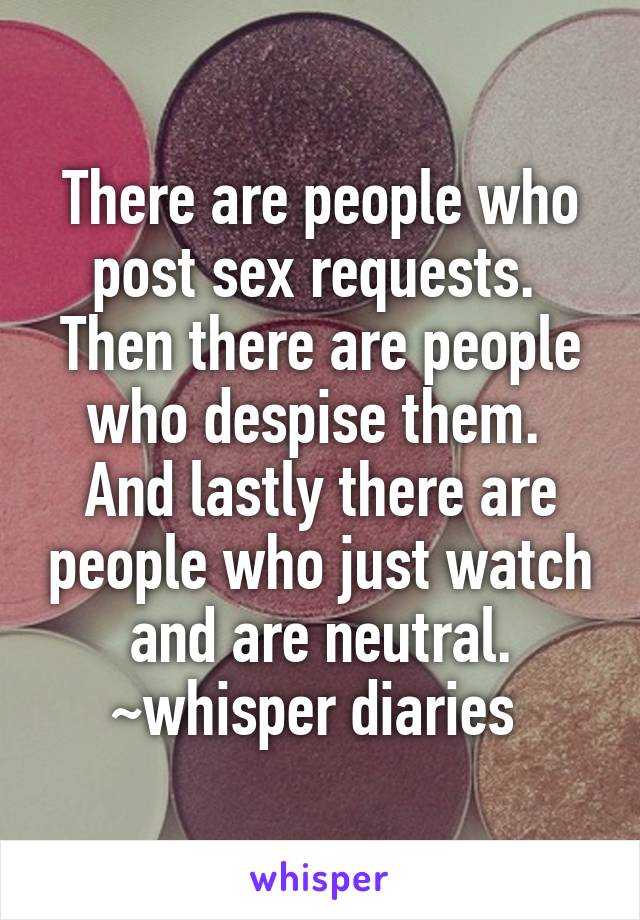 There are people who post sex requests. 
Then there are people who despise them. 
And lastly there are people who just watch and are neutral.
~whisper diaries 