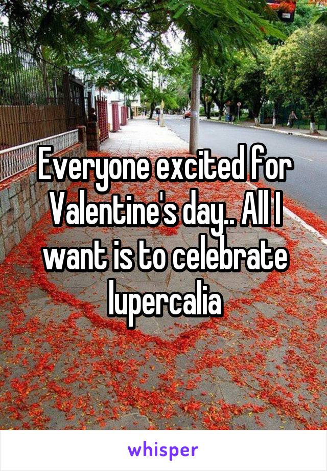 Everyone excited for Valentine's day.. All I want is to celebrate lupercalia