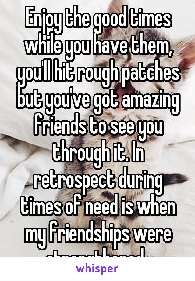 Enjoy the good times while you have them, you'll hit rough patches but you've got amazing friends to see you through it. In retrospect during times of need is when my friendships were strengthened. 