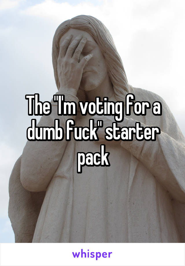 The "I'm voting for a dumb fuck" starter pack