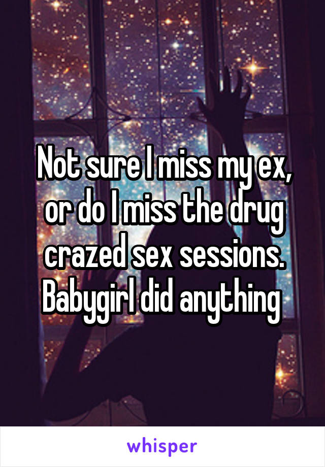 Not sure I miss my ex, or do I miss the drug crazed sex sessions. Babygirl did anything 