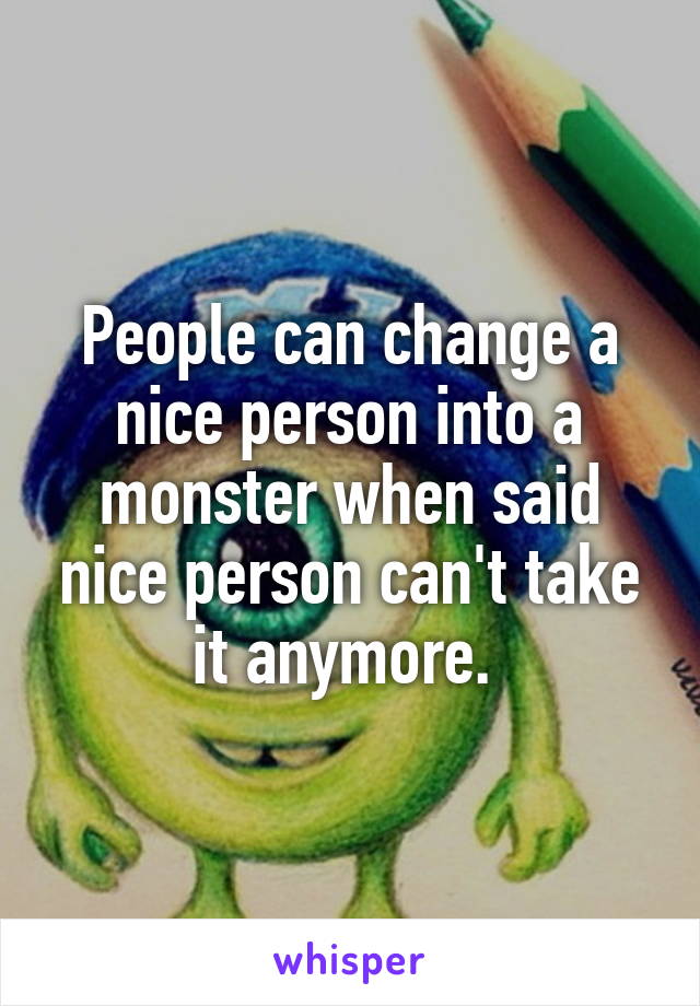 People can change a nice person into a monster when said nice person can't take it anymore. 