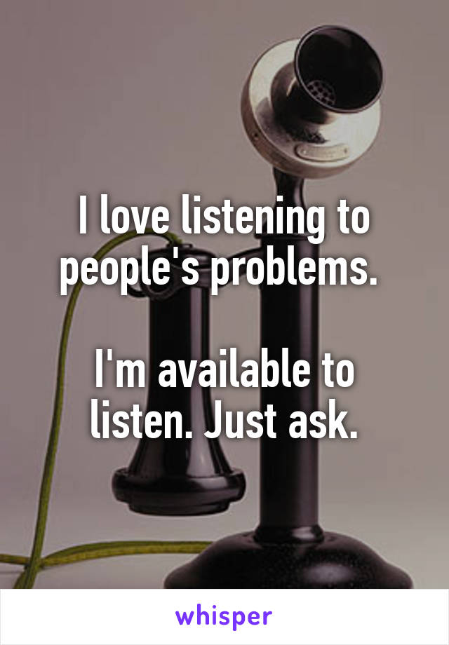 I love listening to people's problems. 

I'm available to listen. Just ask.