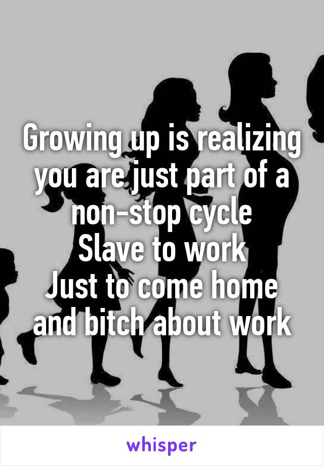 Growing up is realizing you are just part of a non-stop cycle
Slave to work
Just to come home and bitch about work