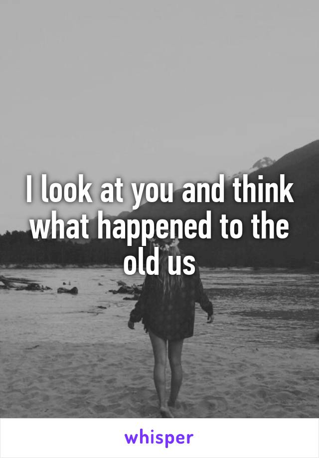 I look at you and think what happened to the old us