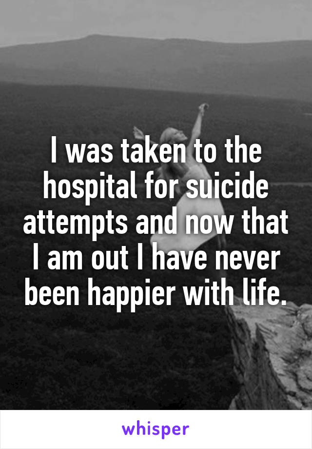 I was taken to the hospital for suicide attempts and now that I am out I have never been happier with life.