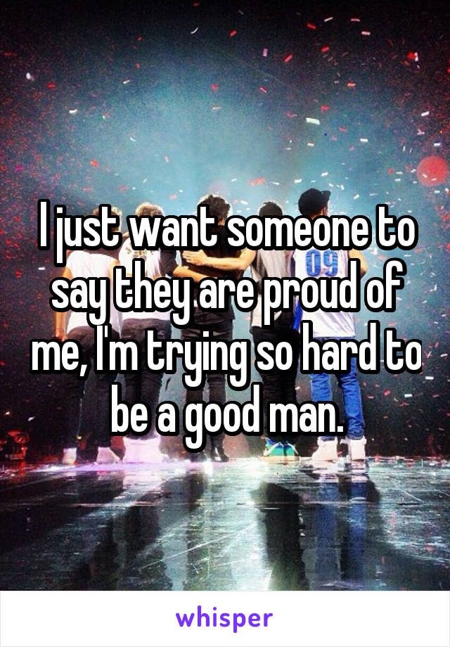 I just want someone to say they are proud of me, I'm trying so hard to be a good man.