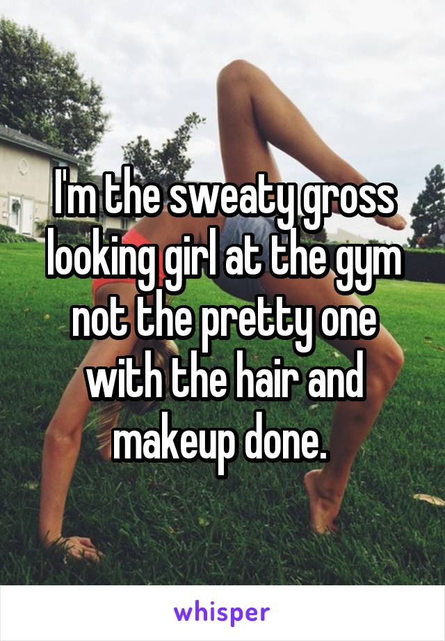 I'm the sweaty gross looking girl at the gym not the pretty one with the hair and makeup done. 