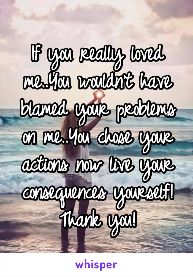 If you really loved me..You wouldn't have blamed your problems on me..You chose your actions now live your consequences yourself!
Thank you!
