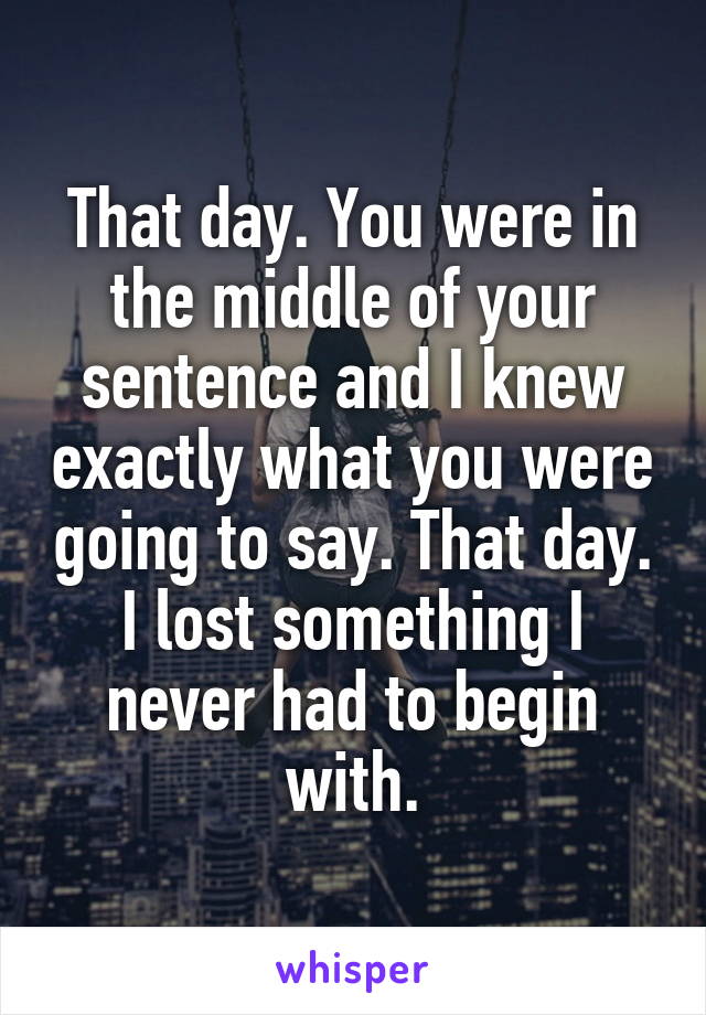 That day. You were in the middle of your sentence and I knew exactly what you were going to say. That day. I lost something I never had to begin with.