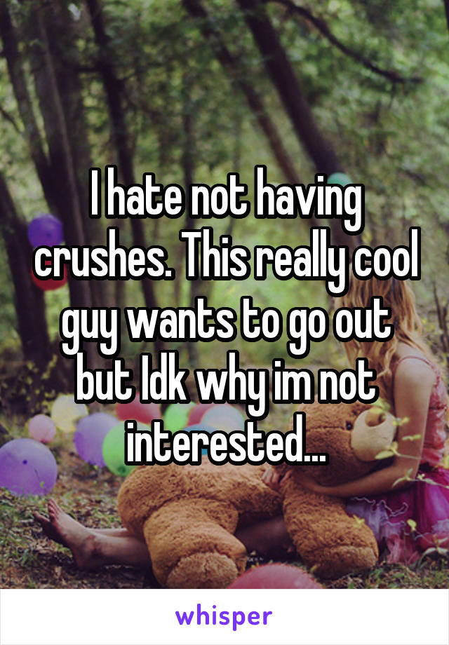 I hate not having crushes. This really cool guy wants to go out but Idk why im not interested...
