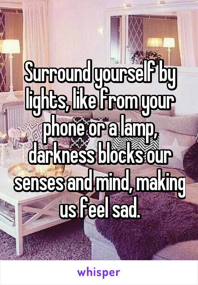 Surround yourself by lights, like from your phone or a lamp, darkness blocks our senses and mind, making us feel sad.
