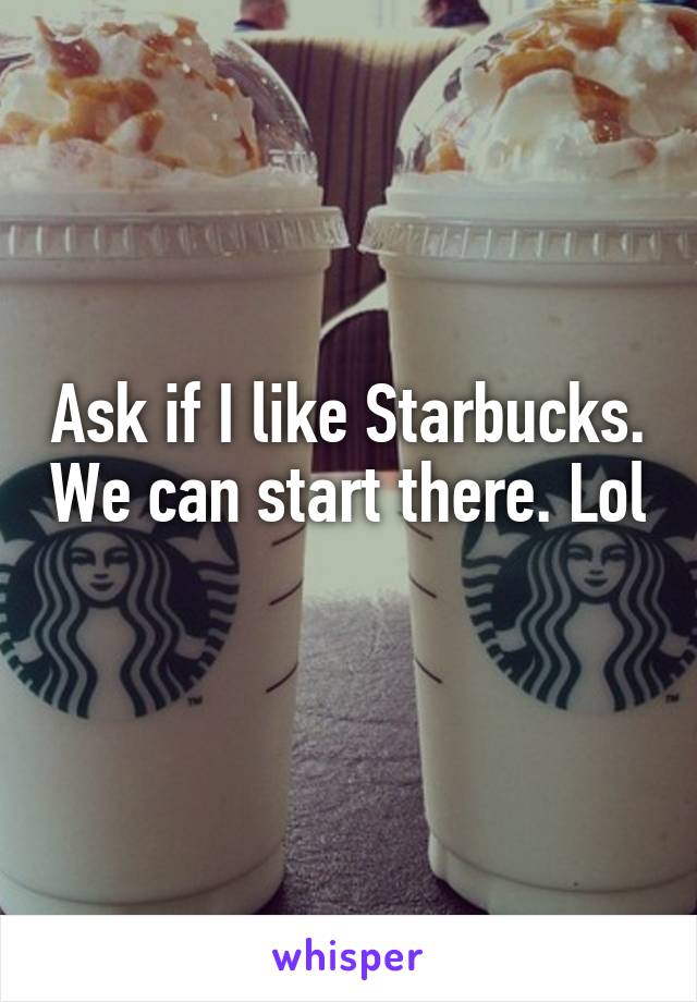 Ask if I like Starbucks. We can start there. Lol 