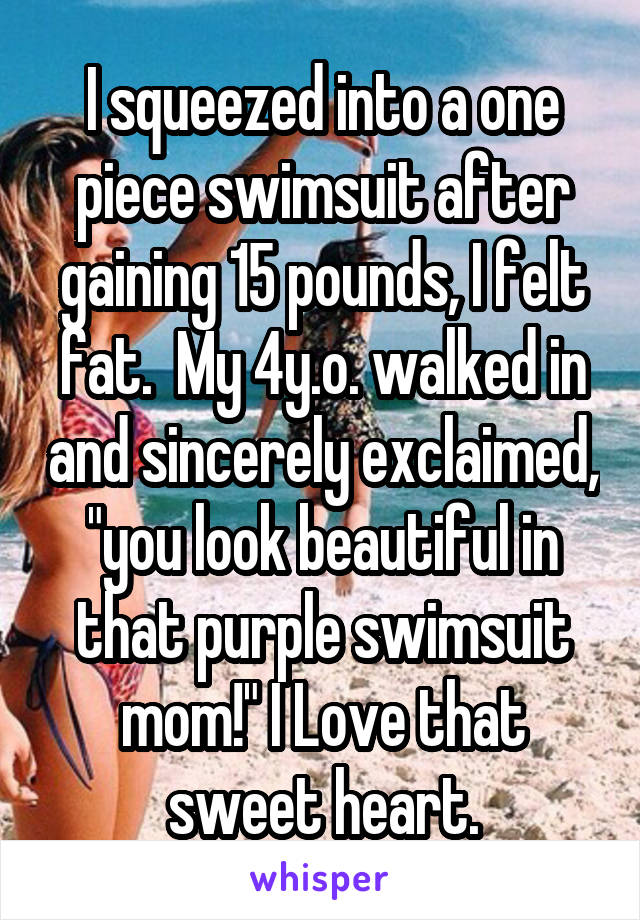 I squeezed into a one piece swimsuit after gaining 15 pounds, I felt fat.  My 4y.o. walked in and sincerely exclaimed, "you look beautiful in that purple swimsuit mom!" I Love that sweet heart.