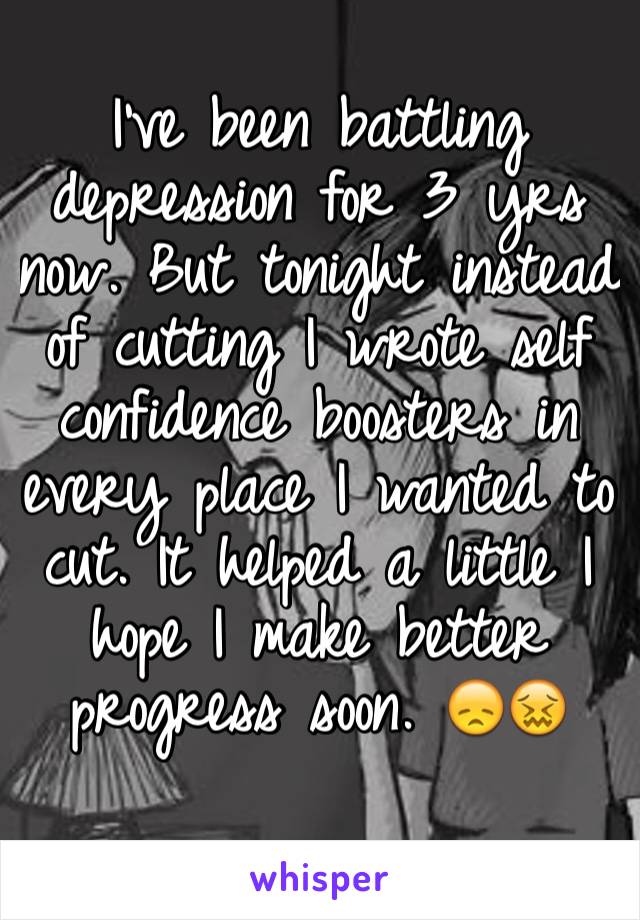 I've been battling depression for 3 yrs now. But tonight instead of cutting I wrote self confidence boosters in every place I wanted to cut. It helped a little I hope I make better progress soon. 😞😖