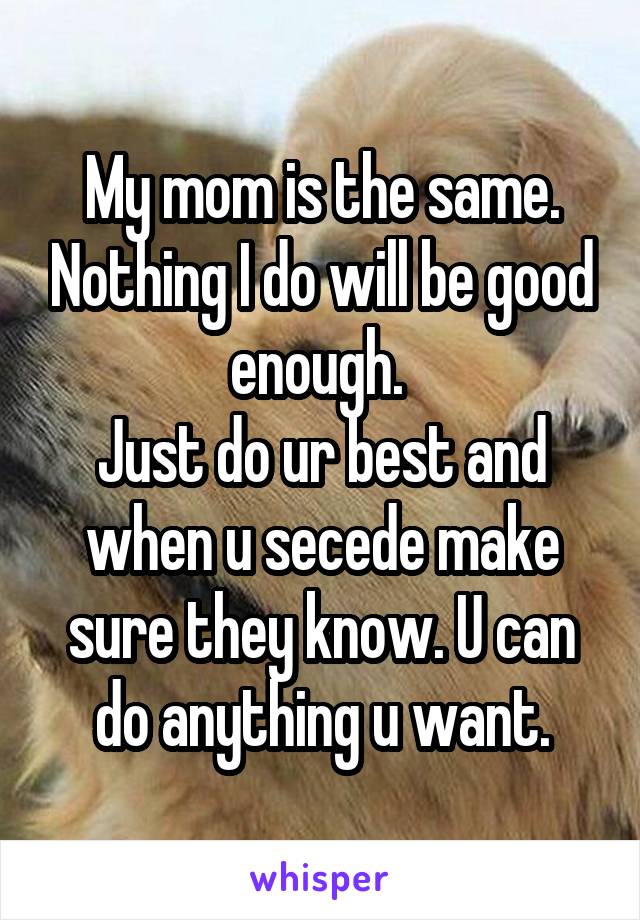 My mom is the same. Nothing I do will be good enough. 
Just do ur best and when u secede make sure they know. U can do anything u want.