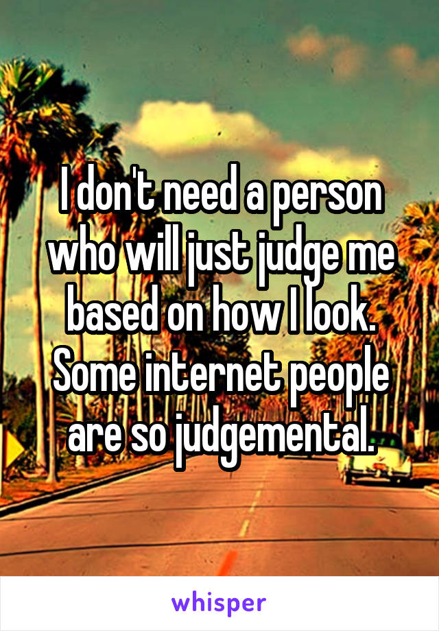 I don't need a person who will just judge me based on how I look. Some internet people are so judgemental.