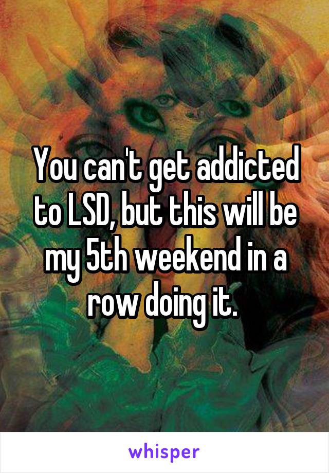 You can't get addicted to LSD, but this will be my 5th weekend in a row doing it. 