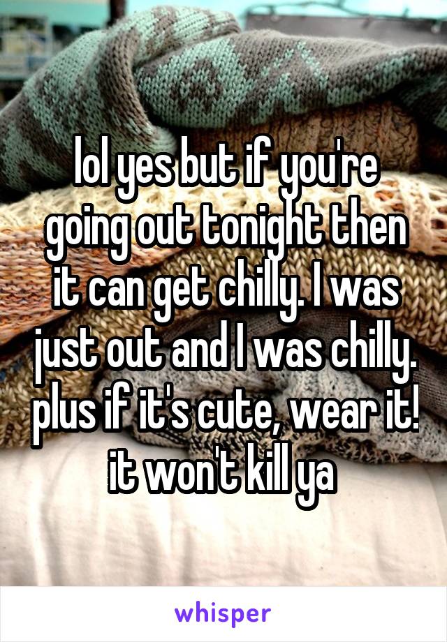 lol yes but if you're going out tonight then it can get chilly. I was just out and I was chilly. plus if it's cute, wear it! it won't kill ya 