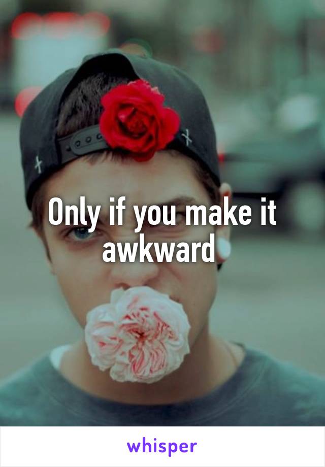 Only if you make it awkward 