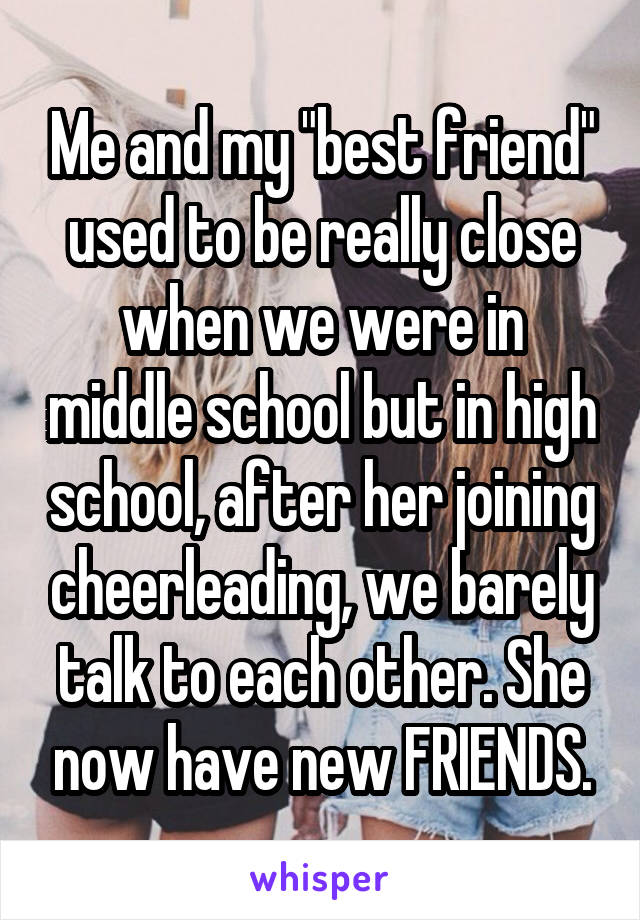 Me and my "best friend" used to be really close when we were in middle school but in high school, after her joining cheerleading, we barely talk to each other. She now have new FRIENDS.